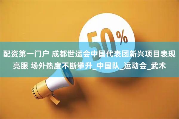 配资第一门户 成都世运会中国代表团新兴项目表现亮眼 场外热度不断攀升_中国队_运动会_武术
