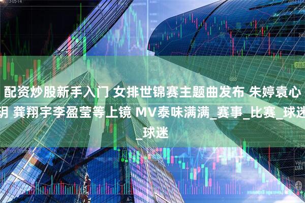配资炒股新手入门 女排世锦赛主题曲发布 朱婷袁心玥 龚翔宇李盈莹等上镜 MV泰味满满_赛事_比赛_球迷