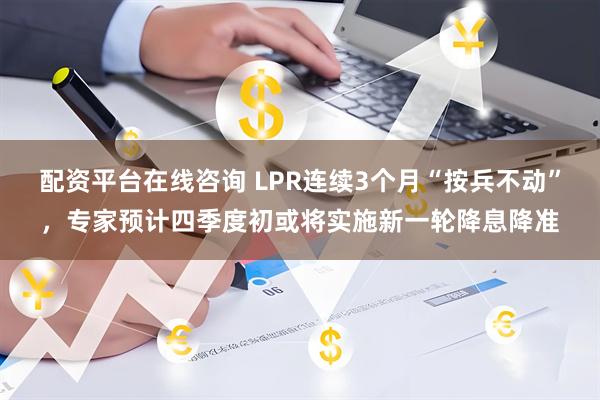 配资平台在线咨询 LPR连续3个月“按兵不动”，专家预计四季度初或将实施新一轮降息降准