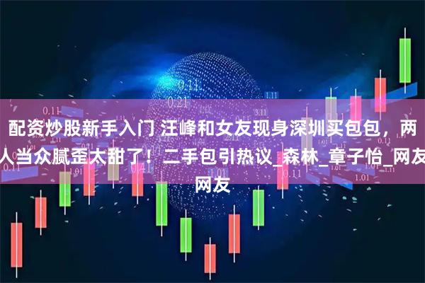 配资炒股新手入门 汪峰和女友现身深圳买包包，两人当众腻歪太甜了！二手包引热议_森林_章子怡_网友