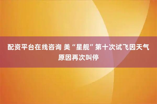 配资平台在线咨询 美“星舰”第十次试飞因天气原因再次叫停