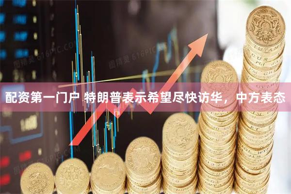 配资第一门户 特朗普表示希望尽快访华，中方表态