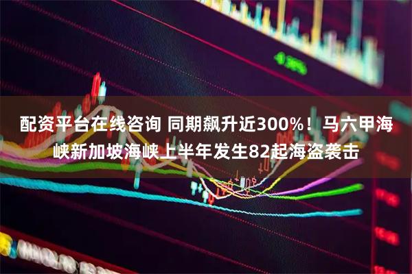 配资平台在线咨询 同期飙升近300%！马六甲海峡新加坡海峡上半年发生82起海盗袭击