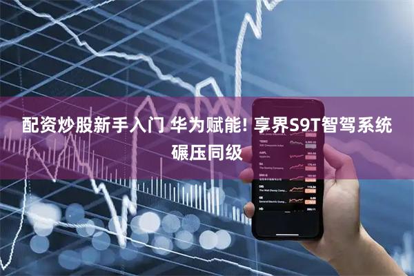 配资炒股新手入门 华为赋能! 享界S9T智驾系统碾压同级