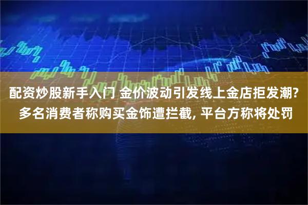 配资炒股新手入门 金价波动引发线上金店拒发潮? 多名消费者称购买金饰遭拦截, 平台方称将处罚