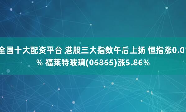 全国十大配资平台 港股三大指数午后上扬 恒指涨0.01% 福莱特玻璃(06865)涨5.86%