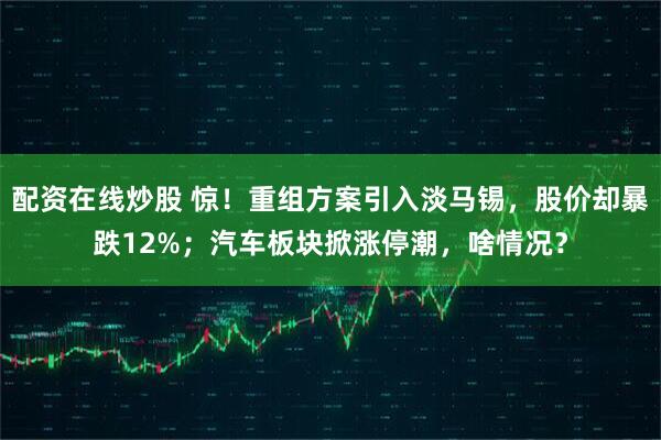 配资在线炒股 惊！重组方案引入淡马锡，股价却暴跌12%；汽车板块掀涨停潮，啥情况？