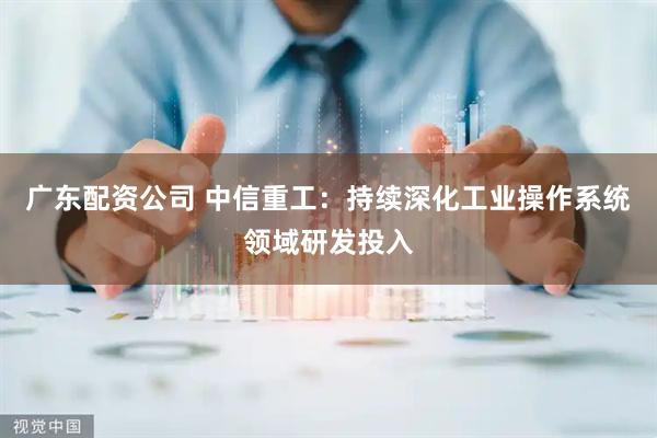 广东配资公司 中信重工：持续深化工业操作系统领域研发投入