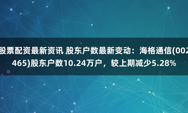 股票配资最新资讯 股东户数最新变动：海格通信(002465)股东户数10.24万户，较上期减少5.28%