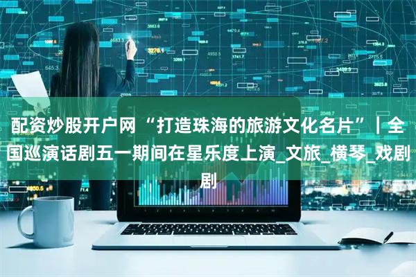 配资炒股开户网 “打造珠海的旅游文化名片”｜全国巡演话剧五一期间在星乐度上演_文旅_横琴_戏剧