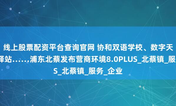 线上股票配资平台查询官网 协和双语学校、数字天地健康驿站……浦东北蔡发布营商环境8.0PLUS_北蔡镇_服务_企业
