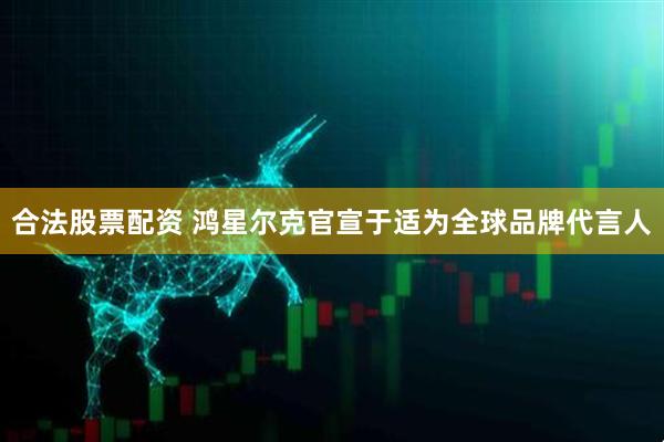 合法股票配资 鸿星尔克官宣于适为全球品牌代言人