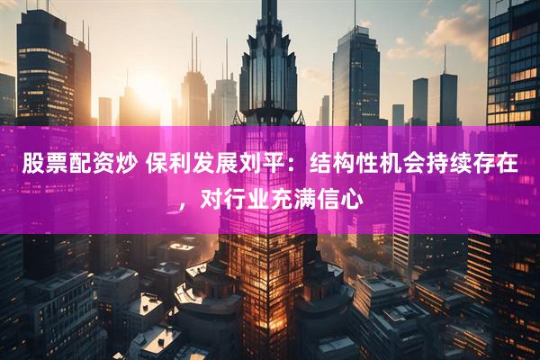 股票配资炒 保利发展刘平：结构性机会持续存在，对行业充满信心