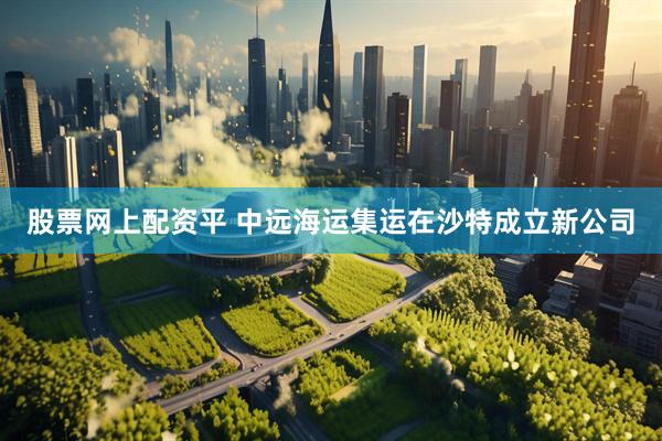 股票网上配资平 中远海运集运在沙特成立新公司