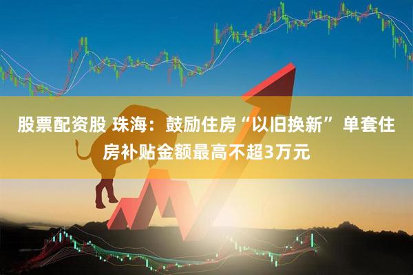 股票配资股 珠海：鼓励住房“以旧换新” 单套住房补贴金额最高不超3万元