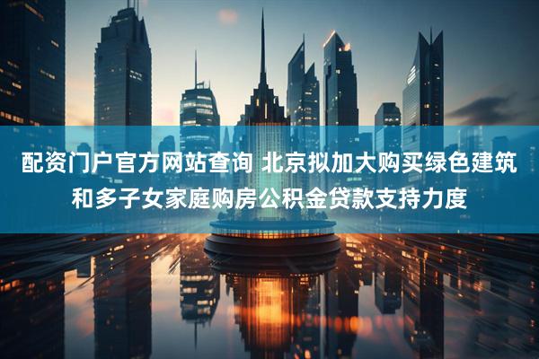 配资门户官方网站查询 北京拟加大购买绿色建筑和多子女家庭购房公积金贷款支持力度