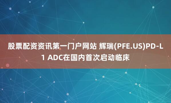 股票配资资讯第一门户网站 辉瑞(PFE.US)PD-L1 ADC在国内首次启动临床