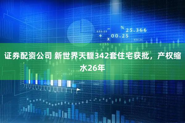证券配资公司 新世界天馥342套住宅获批，产权缩水26年