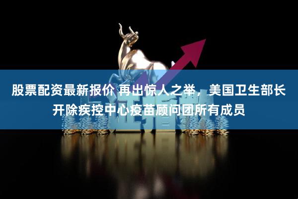 股票配资最新报价 再出惊人之举，美国卫生部长开除疾控中心疫苗顾问团所有成员