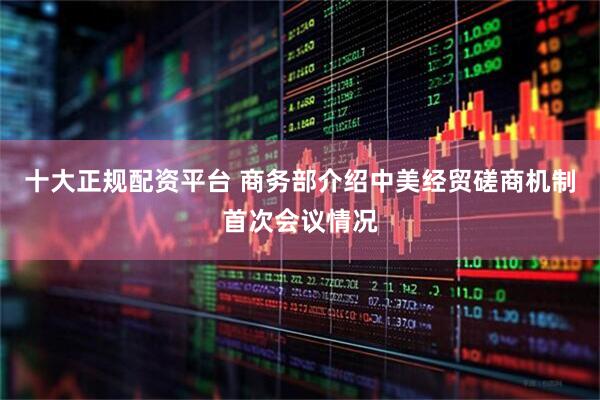 十大正规配资平台 商务部介绍中美经贸磋商机制首次会议情况