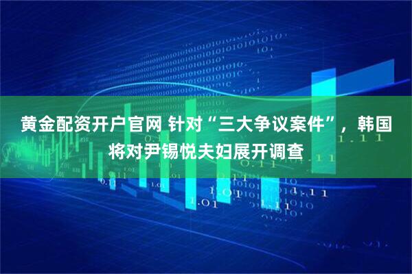 黄金配资开户官网 针对“三大争议案件”，韩国将对尹锡悦夫妇展开调查