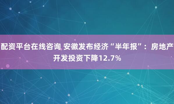 配资平台在线咨询 安徽发布经济“半年报”：房地产开发投资下降12.7%