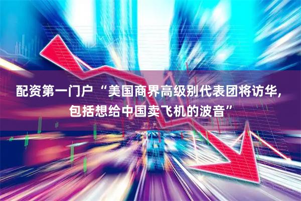 配资第一门户 “美国商界高级别代表团将访华, 包括想给中国卖飞机的波音”