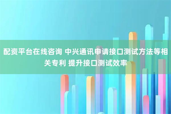 配资平台在线咨询 中兴通讯申请接口测试方法等相关专利 提升接口测试效率