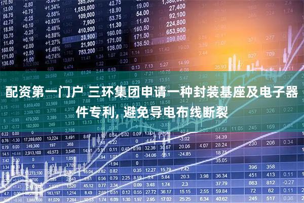 配资第一门户 三环集团申请一种封装基座及电子器件专利, 避免导电布线断裂