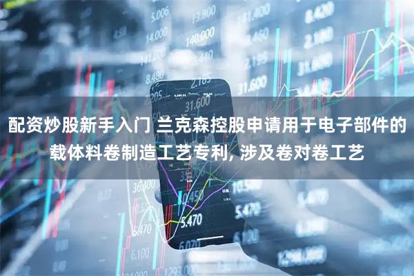 配资炒股新手入门 兰克森控股申请用于电子部件的载体料卷制造工艺专利, 涉及卷对卷工艺