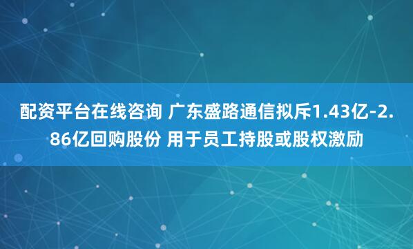 配资平台在线咨询 广东盛路通信拟斥1.43亿-2.86亿回购股份 用于员工持股或股权激励