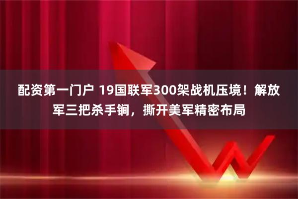 配资第一门户 19国联军300架战机压境！解放军三把杀手锏，撕开美军精密布局