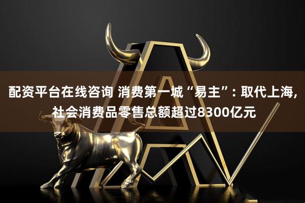 配资平台在线咨询 消费第一城“易主”: 取代上海, 社会消费品零售总额超过8300亿元