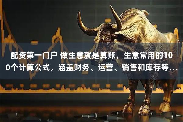 配资第一门户 做生意就是算账，生意常用的100个计算公式，涵盖财务、运营、销售和库存等…