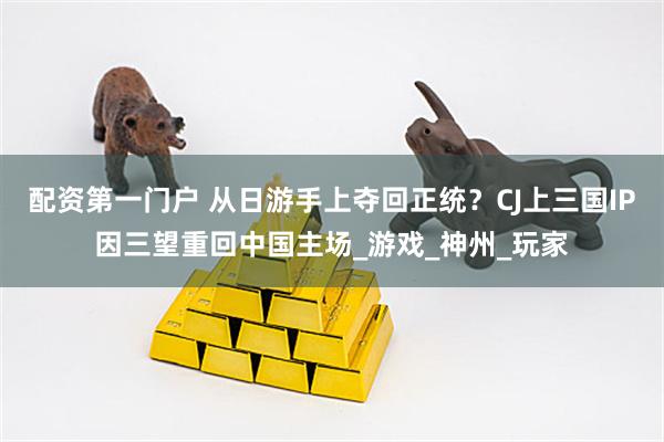 配资第一门户 从日游手上夺回正统？CJ上三国IP因三望重回中国主场_游戏_神州_玩家