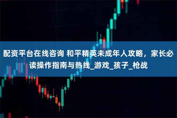 配资平台在线咨询 和平精英未成年人攻略，家长必读操作指南与热线_游戏_孩子_枪战