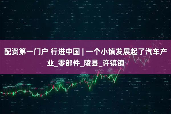 配资第一门户 行进中国 | 一个小镇发展起了汽车产业_零部件_陵县_许镇镇