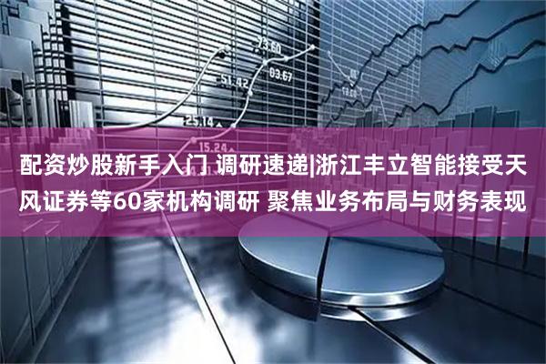 配资炒股新手入门 调研速递|浙江丰立智能接受天风证券等60家机构调研 聚焦业务布局与财务表现