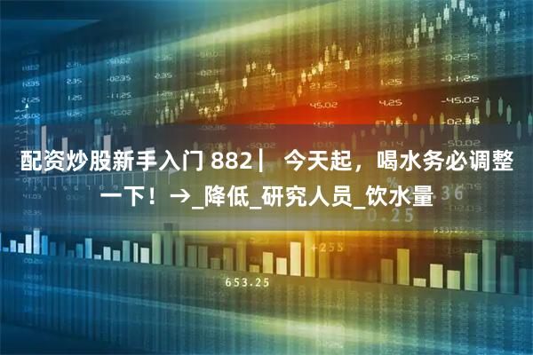 配资炒股新手入门 882 ▏今天起，喝水务必调整一下！→_降低_研究人员_饮水量