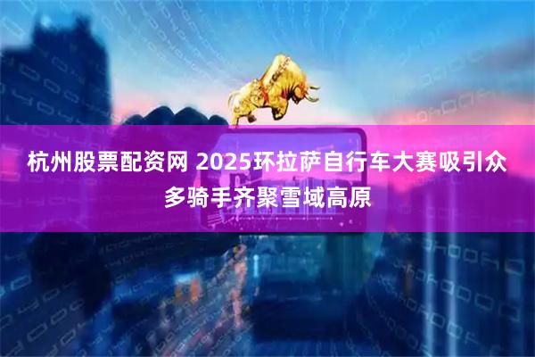杭州股票配资网 2025环拉萨自行车大赛吸引众多骑手齐聚雪域高原