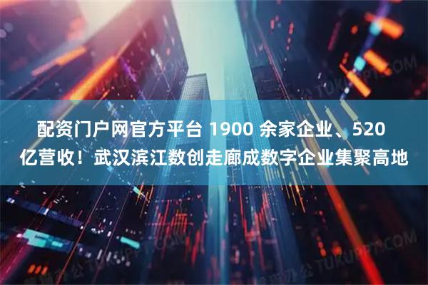 配资门户网官方平台 1900 余家企业、520 亿营收！武汉滨江数创走廊成数字企业集聚高地