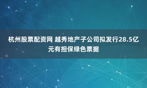 杭州股票配资网 越秀地产子公司拟发行28.5亿元有担保绿色票据