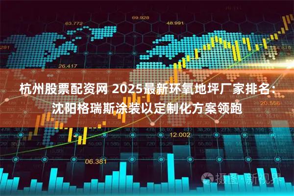 杭州股票配资网 2025最新环氧地坪厂家排名：沈阳格瑞斯涂装以定制化方案领跑