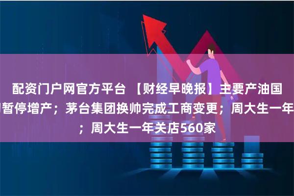 配资门户网官方平台 【财经早晚报】主要产油国宣布明年初暂停增产；茅台集团换帅完成工商变更；周大生一年关店560家