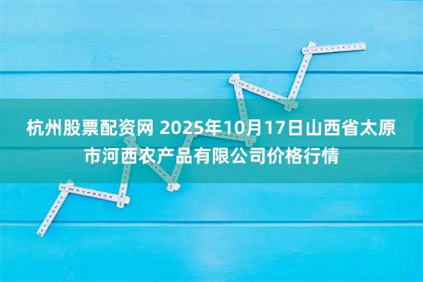 杭州股票配资网 2025年10月17日山西省太原市河西农产品有限公司价格行情