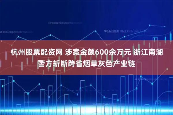 杭州股票配资网 涉案金额600余万元 浙江南湖警方斩断跨省烟草灰色产业链