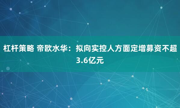 杠杆策略 帝欧水华：拟向实控人方面定增募资不超3.6亿元