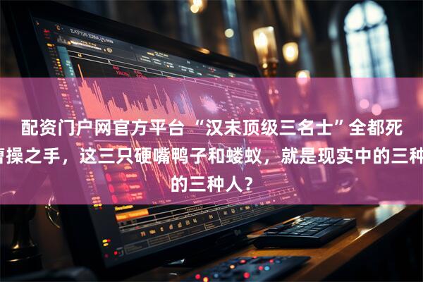 配资门户网官方平台 “汉末顶级三名士”全都死于曹操之手，这三只硬嘴鸭子和蝼蚁，就是现实中的三种人？