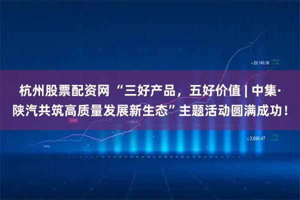 杭州股票配资网 “三好产品，五好价值 | 中集·陕汽共筑高质量发展新生态”主题活动圆满成功！
