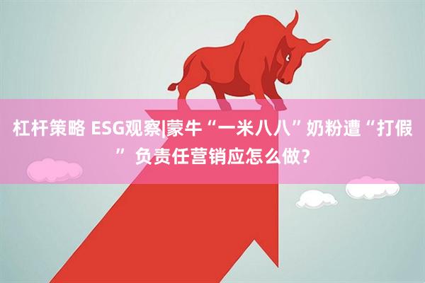 杠杆策略 ESG观察|蒙牛“一米八八”奶粉遭“打假” 负责任营销应怎么做？